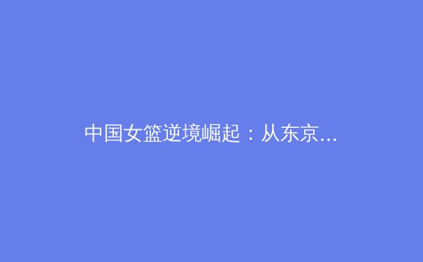 中国女篮逆境崛起：从东京到巴黎的荣耀征程与未来挑战 - 2