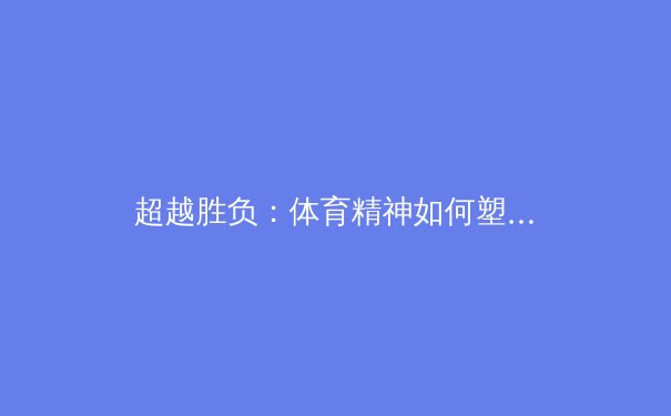 超越胜负：体育精神如何塑造社会凝聚力与个体品格 - 2